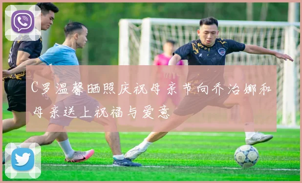 C罗温馨晒照庆祝母亲节向乔治娜和母亲送上祝福与爱意