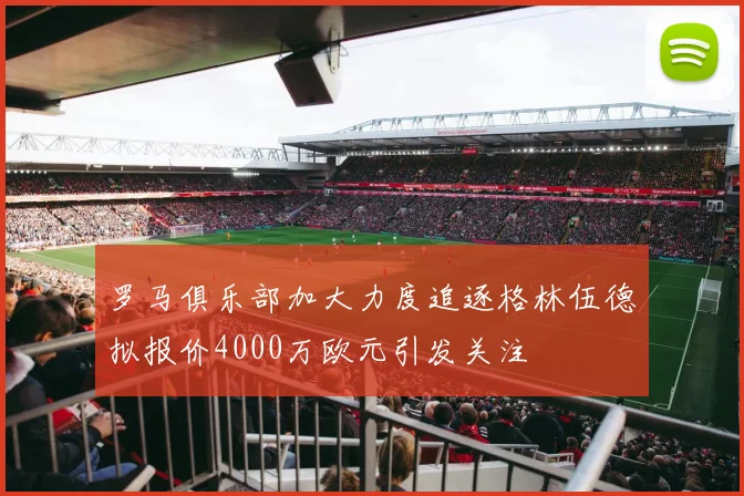 罗马俱乐部加大力度追逐格林伍德拟报价4000万欧元引发关注