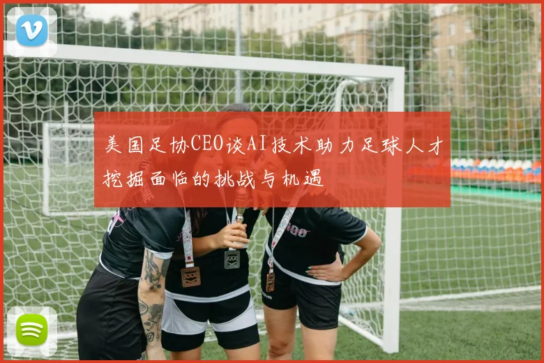 美国足协CEO谈AI技术助力足球人才挖掘面临的挑战与机遇