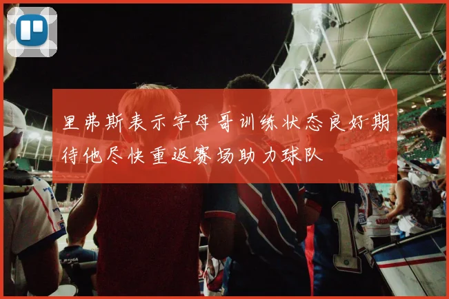 里弗斯表示字母哥训练状态良好期待他尽快重返赛场助力球队
