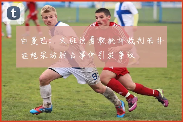 白曼巴：文班该勇敢批评裁判而非拒绝采访肘击事件引发争议