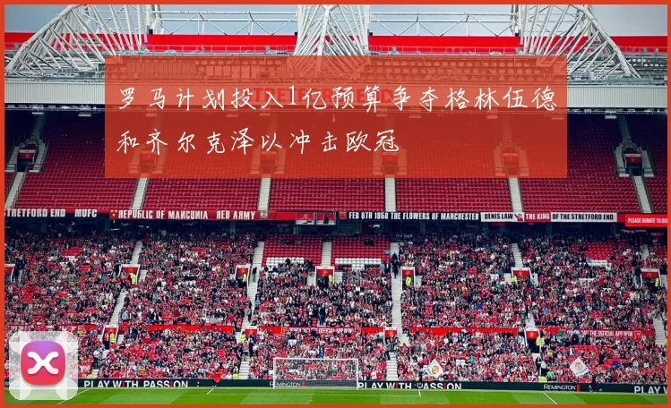 罗马计划投入1亿预算争夺格林伍德和齐尔克泽以冲击欧冠