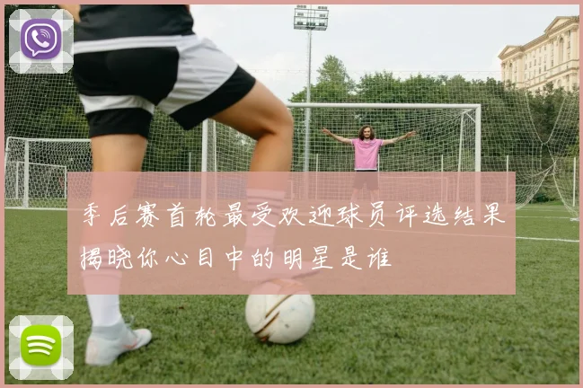 季后赛首轮最受欢迎球员评选结果揭晓你心目中的明星是谁